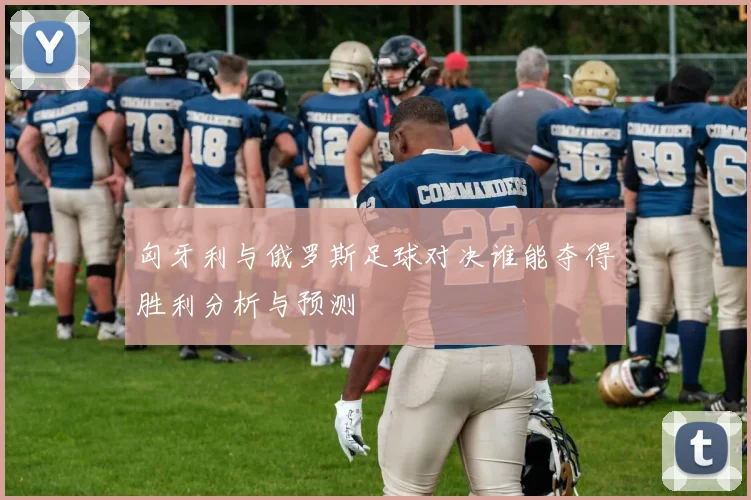 匈牙利与俄罗斯足球对决谁能夺得胜利分析与预测