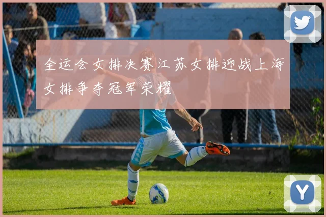 全运会女排决赛江苏女排迎战上海女排争夺冠军荣耀