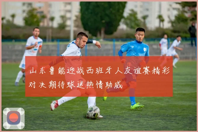山东鲁能迎战西班牙人友谊赛精彩对决期待球迷热情助威