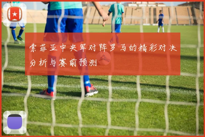 索菲亚中央军对阵罗马的精彩对决分析与赛前预测