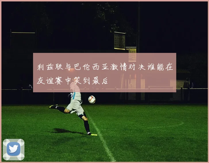 利兹联与巴伦西亚激情对决谁能在友谊赛中笑到最后