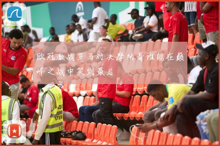 欧冠激战罗马对决摩纳哥谁能在巅峰之战中笑到最后