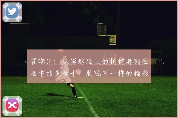翟晓川：从篮球场上的拼搏者到生活中的多面手，展现不一样的精彩人生