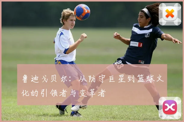 鲁迪戈贝尔：从防守巨星到篮球文化的引领者与变革者