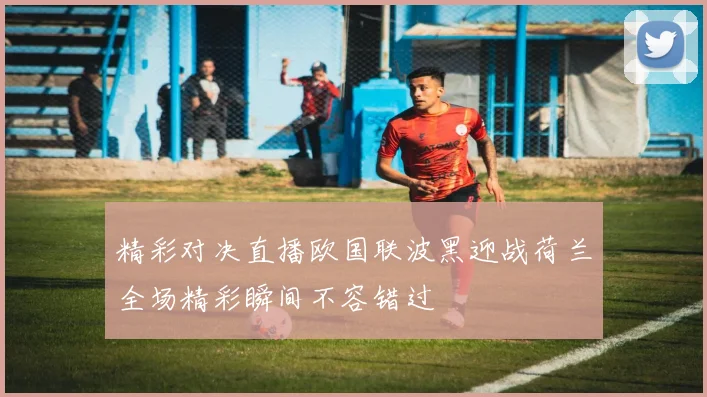 精彩对决直播欧国联波黑迎战荷兰全场精彩瞬间不容错过