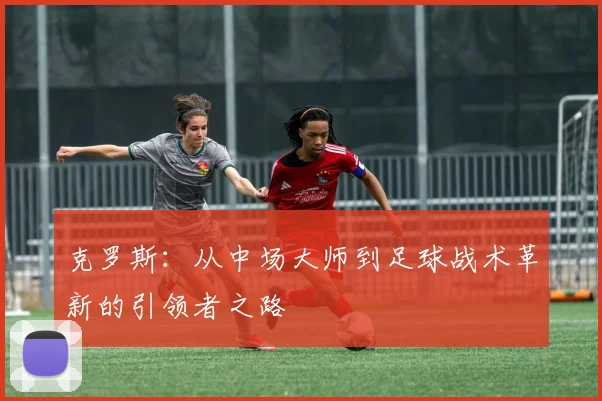 克罗斯：从中场大师到足球战术革新的引领者之路